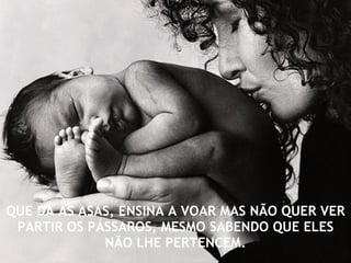 QUE DÁ AS ASAS, ENSINA A VOAR MAS NÃO QUER VER PARTIR OS PÁSSAROS, MESMO SABENDO QUE ELES NÃO LHE PERTENCEM. 