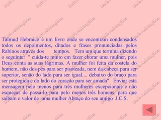 Talmud Hebraico é um livro onde se encontram condensados todos os depoimentos, ditados e frases pronunciadas pelos Rabinos através dos  tempos.  Tem um que termina dizendo o seguinte:  " cuida-te muito em fazer chorar uma mulher, pois Deus conta as suas lágrimas. A mulher foi feita da costela do homem, não dos pés para ser pisoteada, nem da cabeça para ser superior, senão do lado para ser igual.... debaixo do braço para ser protegida e do lado do coração para ser amada"  Enviar esta mensagem pelo menos para três mulheres excepcionais e não esqueças de passá-lo para pelo menos três homens, para que saibam o valor de  uma mulher Abraço do seu amigo  J.C.S.  