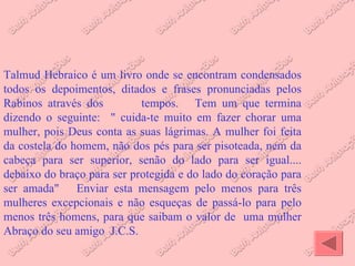 Talmud Hebraico é um livro onde se encontram condensados todos os depoimentos, ditados e frases pronunciadas pelos Rabinos através dos  tempos.  Tem um que termina dizendo o seguinte:  " cuida-te muito em fazer chorar uma mulher, pois Deus conta as suas lágrimas. A mulher foi feita da costela do homem, não dos pés para ser pisoteada, nem da cabeça para ser superior, senão do lado para ser igual.... debaixo do braço para ser protegida e do lado do coração para ser amada"  Enviar esta mensagem pelo menos para três mulheres excepcionais e não esqueças de passá-lo para pelo menos três homens, para que saibam o valor de  uma mulher Abraço do seu amigo  J.C.S.  