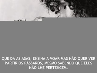 QUE DÁ AS ASAS, ENSINA A VOAR MAS NÃO QUER VER
PARTIR OS PÁSSAROS, MESMO SABENDO QUE ELES
NÃO LHE PERTENCEM.
 