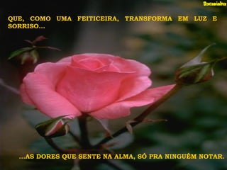 QUE, COMO UMA FEITICEIRA, TRANSFORMA EM LUZ E
SORRISO...
...AS DORES QUE SENTE NA ALMA, SÓ PRA NINGUÉM NOTAR.
 
