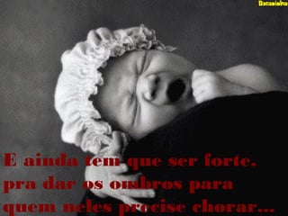 E ainda tem que ser forte,
pra dar os ombros para
quem neles precise chorar...
 