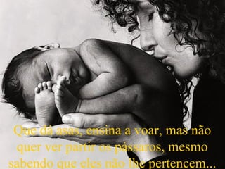 Que dá asas, ensina a voar, mas não
quer ver partir os pássaros, mesmo
sabendo que eles não lhe pertencem...
 