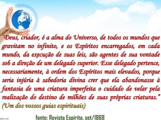 “Deus, criador, é a alma do Universo, de todos os mundos que
gravitam no infinito, e os Espíritos encarregados, em cada
mundo, da execução de suas leis, são agentes de sua vontade
sob a direção de um delegado superior. Esse delegado pertence,
necessariamente, à ordem dos Espíritos mais elevados, porque
seria injúria à sabedoria divina crer que ela abandonasse à
fantasia de uma criatura imperfeita o cuidado de velar pela
realização do destino de milhões de suas próprias criaturas.”
(Um dos vossos guias espirituais)
fonte: Revista Espírita, set/1868
 