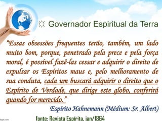 ☼ Governador Espiritual da Terra
“Essas obsessões frequentes terão, também, um lado
muito bom, porque, penetrado pela prece e pela força
moral, é possível fazê-las cessar e adquirir o direito de
expulsar os Espíritos maus e, pelo melhoramento de
sua conduta, cada um buscará adquirir o direito que o
Espírito de Verdade, que dirige este globo, conferirá
quando for merecido.”
Espírito Hahnemann (Médium: Sr. Albert)
fonte: Revista Espírita, jan/1864
 