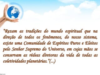 “Rezam as tradições do mundo espiritual que na
direção de todos os fenômenos, do nosso sistema,
existe uma Comunidade de Espíritos Puros e Eleitos
pelo Senhor Supremo do Universo, em cujas mãos se
conservam as rédeas diretoras da vida de todas as
coletividades planetárias.”(...)
 