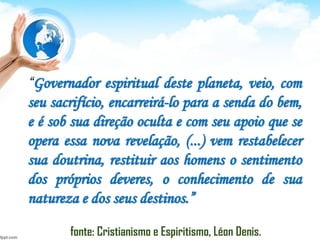 “Governador espiritual deste planeta, veio, com
seu sacrifício, encarreirá-lo para a senda do bem,
e é sob sua direção oculta e com seu apoio que se
opera essa nova revelação, (...) vem restabelecer
sua doutrina, restituir aos homens o sentimento
dos próprios deveres, o conhecimento de sua
natureza e dos seus destinos.”
fonte: Cristianismo e Espiritismo, Léon Denis.
 