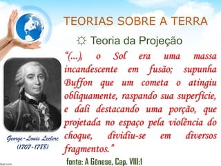 TEORIAS SOBRE A TERRA
☼ Teoria da Projeção
George-Louis Leclerc
(1707-1788)
“(...), o Sol era uma massa
incandescente em fusão; supunha
Buffon que um cometa o atingiu
obliquamente, raspando sua superfície,
e dali destacando uma porção, que
projetada no espaço pela violência do
choque, dividiu-se em diversos
fragmentos.”
fonte: A Gênese, Cap. VIII:1
 