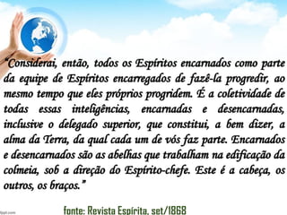 “Considerai, então, todos os Espíritos encarnados como parte
da equipe de Espíritos encarregados de fazê-la progredir, ao
mesmo tempo que eles próprios progridem. É a coletividade de
todas essas inteligências, encarnadas e desencarnadas,
inclusive o delegado superior, que constitui, a bem dizer, a
alma da Terra, da qual cada um de vós faz parte. Encarnados
e desencarnados são as abelhas que trabalham na edificação da
colmeia, sob a direção do Espírito-chefe. Este é a cabeça, os
outros, os braços.”
fonte: Revista Espírita, set/1868
 
