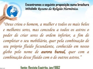 “Deus criou o homem, a mulher e todos os mais belos
e melhores seres, mas concedeu a todos os astros o
poder de criar seres de ordem inferior, a fim de
completar o seu mobiliário, quer pela combinação de
seu próprio fluido fecundante, conhecido em nosso
globo pelo nome de aurora bureal, quer com a
combinação desse fluido com o de outros astros.”
fonte: Revista Espírita, jan/1862
Encontramos a seguinte proposição numa brochura
intitulada Resumo da Religião Harmônica.
 