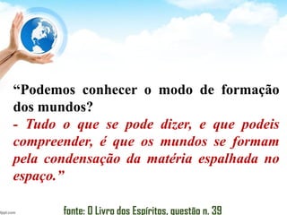 “Podemos conhecer o modo de formação
dos mundos?
- Tudo o que se pode dizer, e que podeis
compreender, é que os mundos se formam
pela condensação da matéria espalhada no
espaço.”
fonte: O Livro dos Espíritos, questão n. 39
 