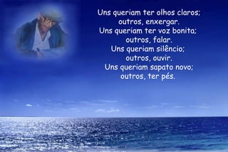 Uns queriam ter olhos claros; outros, enxergar. Uns queriam ter voz bonita;  outros, falar. Uns queriam silêncio;  outros, ouvir. Uns queriam sapato novo; outros, ter pés.  