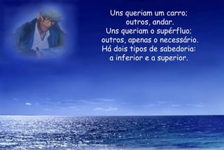 Uns queriam um carro;  outros, andar. Uns queriam o supérfluo;  outros, apenas o necessário. Há dois tipos de sabedoria:  a inferior e a superior.  