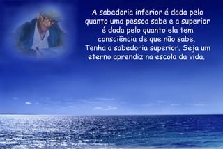 A sabedoria inferior é dada pelo quanto uma pessoa sabe e a superior é dada pelo quanto ela tem consciência de que não sabe.  Tenha a sabedoria superior. Seja um eterno aprendiz na escola da vida.  