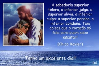 A sabedoria superior tolera, a inferior julga; a superior alivia, a inferior culpa; a superior perdoa, a inferior condena. Tem coisas que o coração só fala para quem sabe escutar!   (Chico Xavier) Tenha um excelente dia!!! Dú 