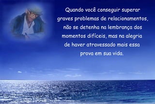 Quando você conseguir superar graves problemas de relacionamentos, não se detenha na lembrança dos momentos difíceis, mas na alegria  de haver atravessado mais essa  prova em sua vida.  