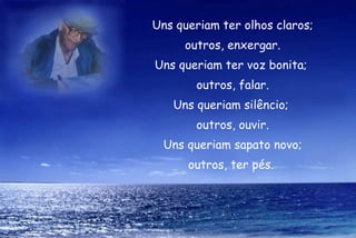 Uns queriam ter olhos claros; outros, enxergar. Uns queriam ter voz bonita;  outros, falar. Uns queriam silêncio;  outros, ouvir. Uns queriam sapato novo; outros, ter pés.  