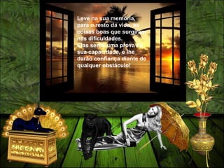 Leve na sua memória,
para o resto da vida, as
coisas boas que surgiram
nas dificuldades.
Elas serão uma prova da
sua capacidade, e lhe
darão confiança diante de
qualquer obstáculo!
 