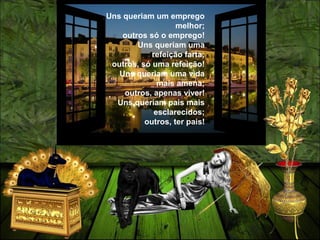 Uns queriam um emprego
melhor;
outros só o emprego!
Uns queriam uma
refeição farta;
outros, só uma refeição!
Uns queriam uma vida
mais amena;
outros, apenas viver!
Uns queriam pais mais
esclarecidos;
outros, ter pais!
 