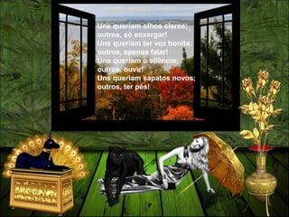 Uns queriam olhos claros;
outros, só enxergar!
Uns queriam ter voz bonita;
outros, apenas falar!
Uns queriam o silêncio;
outros, ouvir!
Uns queriam sapatos novos;
outros, ter pés!
 