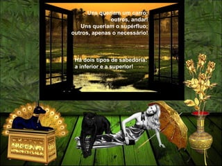Uns queriam um carro;
outros, andar!
Uns queriam o supérfluo;
outros, apenas o necessário!
Há dois tipos de sabedoria:
a inferior e a superior!
 