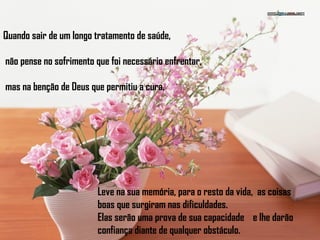 Quando sair de um longo tratamento de saúde,
não pense no sofrimento que foi necessário enfrentar,
mas na benção de Deus que permitiu a cura.
Leve na sua memória, para o resto da vida, as coisas
boas que surgiram nas dificuldades.
Elas serão uma prova de sua capacidade e lhe darão
confiança diante de qualquer obstáculo.
 