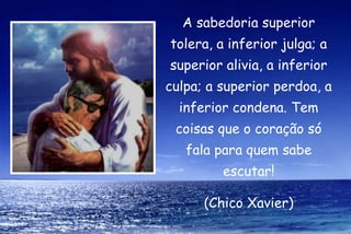 A sabedoria superior
tolera, a inferior julga; a
superior alivia, a inferior
culpa; a superior perdoa, a
  inferior condena. Tem
 coisas que o coração só
   fala para quem sabe
         escutar!
              

      (Chico Xavier)
 
