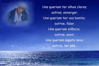 Uns queriam ter olhos claros;
     outros, enxergar.
Uns queriam ter voz bonita;
       outros, falar.
   Uns queriam silêncio;
       outros, ouvir.
  Uns queriam sapato novo;
      outros, ter pés.
 