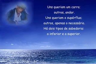 Uns queriam um carro;
       outros, andar.
 Uns queriam o supérfluo;
outros, apenas o necessário.
Há dois tipos de sabedoria:
  a inferior e a superior.
 