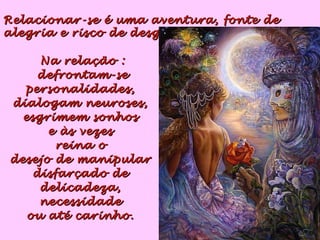 Na relação :Na relação :
defrontam-sedefrontam-se
personalidades,personalidades,
dialogam neuroses,dialogam neuroses,
esgrimem sonhosesgrimem sonhos
e às vezese às vezes
reina oreina o
desejo de manipulardesejo de manipular
disfarçado dedisfarçado de
delicadeza,delicadeza,
necessidadenecessidade
ou até carinho.ou até carinho.
Relacionar-se é uma aventura, fonte deRelacionar-se é uma aventura, fonte de
alegria e risco de desgosto.alegria e risco de desgosto.
 