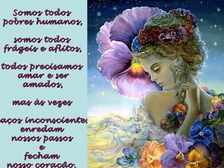 Somos todosSomos todos
pobres humanos,pobres humanos,
somos todossomos todos
frágeis e aflitos,frágeis e aflitos,
todos precisamostodos precisamos
amar e seramar e ser
amados,amados,
mas às vezesmas às vezes
aços inconscientesaços inconscientes
enredamenredam
nossos passosnossos passos
ee
fechamfecham
nosso coração.nosso coração.
 