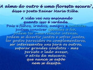 A vida vai nos ensinandoA vida vai nos ensinando
quanto isso é verdade.quanto isso é verdade.
Pais e filhos, irmãos, amigos ePais e filhos, irmãos, amigos e amantesamantes
podem conviverpodem conviver décadas a fio,décadas a fio,
podem ter uma relação intensa,podem ter uma relação intensa,
podem se divertir juntos e sofrer juntos,podem se divertir juntos e sofrer juntos,
ter gostos parecidos ou complementares,ter gostos parecidos ou complementares,
ser interessantes uns para os outros,ser interessantes uns para os outros,
superar grandes conflitos – massuperar grandes conflitos – mas
persiste o lado avesso,persiste o lado avesso,
o atrás da máscara,o atrás da máscara,
que nunca se expõeque nunca se expõe
nem se dissipa.nem se dissipa.
A alma do outro é uma floresta escura",A alma do outro é uma floresta escura",
disse o poeta Rainer Maria Rilke.disse o poeta Rainer Maria Rilke.
 