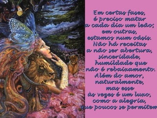 Em certas fases,Em certas fases,
é preciso mataré preciso matar
a cada dia um leão;a cada dia um leão;
em outras,em outras,
estamos num oásis.estamos num oásis.
Não há receitasNão há receitas
a não ser abertura,a não ser abertura,
sinceridade,sinceridade,
humildade quehumildade que
não é rebaixamento.não é rebaixamento.
Além do amor,Além do amor,
naturalmente,naturalmente,
mas essemas esse
às vezes é um luxo,às vezes é um luxo,
como a alegria,como a alegria,
que poucos se permitemque poucos se permitem
 