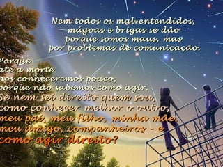 PorquePorque
até a morteaté a morte
nos conheceremos pouco,nos conheceremos pouco,
porque não sabemos como agir.porque não sabemos como agir.
Se nem sei direito quem sou,Se nem sei direito quem sou,
como conhecer melhor o outro,como conhecer melhor o outro,
meu pai, meu filho, minha mãe,meu pai, meu filho, minha mãe,
meu amigo, companheirosmeu amigo, companheiros – e– e
como agir direito?como agir direito?
Nem todos os mal-entendidos,Nem todos os mal-entendidos,
mágoas e brigas se dãomágoas e brigas se dão
porque somos maus, masporque somos maus, mas
por problemas de comunicação.por problemas de comunicação.
 