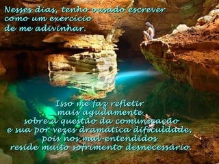 Isso me faz refletirIsso me faz refletir
mais agudamentemais agudamente
sobre a questão da comunicaçãosobre a questão da comunicação
e sua por vezes dramática dificuldade,e sua por vezes dramática dificuldade,
pois nos mal-entendidospois nos mal-entendidos
reside muito sofrimento desnecessário.reside muito sofrimento desnecessário.
Nesses dias, tenho ousado escreverNesses dias, tenho ousado escrever
como um exercíciocomo um exercício
de me adivinhar.de me adivinhar.
 