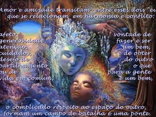 o complicado respeito ao espaço do outro,o complicado respeito ao espaço do outro,
formam um campo de batalha e uma ponte.formam um campo de batalha e uma ponte.
Amor e amizade transitam entre esses dois "euAmor e amizade transitam entre esses dois "eu
que se relacionam em harmonia e conflito:que se relacionam em harmonia e conflito:
afeto,afeto,
generosidade,generosidade,
atenção,atenção,
cuidados,cuidados,
desejo dedesejo de
partilhamentopartilhamento
ou deou de
vida em comum,vida em comum,
vontade devontade de
fazer e serfazer e ser
um bem,um bem,
e de obtere de obter
do outrodo outro
o queo que
para a gentepara a gente
é um bem,é um bem,
 