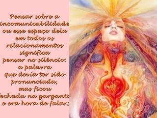 Pensar sobre aPensar sobre a
incomunicabilidadeincomunicabilidade
ou esse espaço delaou esse espaço dela
em todos osem todos os
relacionamentosrelacionamentos
significasignifica
pensar no silêncio:pensar no silêncio:
a palavraa palavra
que devia ter sidoque devia ter sido
pronunciada,pronunciada,
mas ficoumas ficou
echada na gargantaechada na garganta
e era hora de falar;e era hora de falar;
 