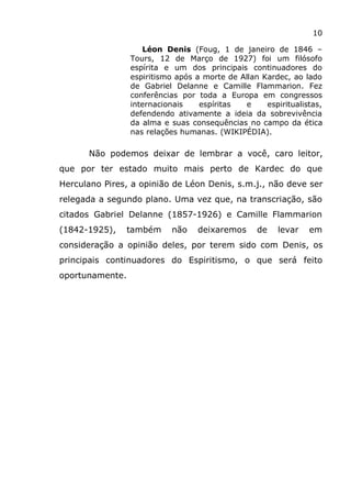10
Léon Denis (Foug, 1 de janeiro de 1846 –
Tours, 12 de Março de 1927) foi um filósofo
espírita e um dos principais continuadores do
espiritismo após a morte de Allan Kardec, ao lado
de Gabriel Delanne e Camille Flammarion. Fez
conferências por toda a Europa em congressos
internacionais espíritas e espiritualistas,
defendendo ativamente a ideia da sobrevivência
da alma e suas consequências no campo da ética
nas relações humanas. (WIKIPÉDIA).
Não podemos deixar de lembrar a você, caro leitor,
que por ter estado muito mais perto de Kardec do que
Herculano Pires, a opinião de Léon Denis, s.m.j., não deve ser
relegada a segundo plano. Uma vez que, na transcriação, são
citados Gabriel Delanne (1857-1926) e Camille Flammarion
(1842-1925), também não deixaremos de levar em
consideração a opinião deles, por terem sido com Denis, os
principais continuadores do Espiritismo, o que será feito
oportunamente.
 