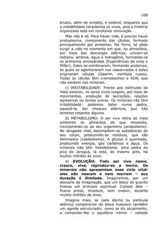 100
brutos, além de simples, é estável, enquanto que
a instabilidade caracteriza os vivos, pois a matéria
organizada está em constante renovação.
Mas não é só. Para haver vida, é preciso haver
protoplasma, componente das células, formado
principalmente por proteínas. Na Terra, só pôde
surgir a vida no momento em que, na atmosfera,
por meio das descargas elétricas, uniram-se
metano, amônia, água e hidrogênio, formando-se
os primeiros aminoácidos (Experiências de Urey e
Miller). Estes se combinaram, formando proteínas,
as quais se aglomeraram nos coacervados e estes
originaram células (Oparim, cientista russo).
Todas as células têm cromossomos e ADN, que
não existem nos minerais.
c) IRRITABILIDADE: Frente aos estímulos do
meio exterior, os seres vivos reagem, por meio de
movimentos, produção de secreções, reações
agressivas ou tantas outras. Os minerais não têm
irritabilidade: podemos bater numa pedra,
aquecê-la, dar choques elétricos, que não
teremos resposta alguma.
d) METABOLISMO: O ser vivo retira do meio
ambiente os alimentos de que necessita,
incorporando-os ao seu organismo (anabolismo).
No desgaste vital, decompõem-se substâncias do
seu corpo, produzindo-se resíduos, que são
eliminados (catabolismo). A glicose é queimada,
produzindo energia, gás carbônico e água. Os
minerais não têm metabolismo. Uma pedra do
pico do Jaraguá, lá está, do mesmo jeito, há
muitos milhões de anos.
e) EVOLUÇÃO: Todo ser vivo nasce,
cresce, vive, reproduz-se e morre. Os
minerais não apresentam esse ciclo vital:
eles não nascem e nem morrem – sua
duração é ilimitada. Imaginemos, por um
desvario da imaginação, que um bloco de granito
tivesse um princípio espiritual. Coitado dele –
ficaria preso, imutável, sem evoluir, durante
muitos milhões de anos.
Imagine mais, se cada átomo ou partícula
atômica componente do bloco tivessem também
um agente estruturador, como se diz atualmente,
a comandar-lhe o equilíbrio íntimo – coitado
 