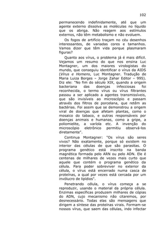 102
permanecendo indefinidamente, até que um
agente externo dissolva as moléculas no líquido
que os abriga. Não reagem aos estímulos
externos, não têm metabolismo e não evoluem.
Os fogos de artifício traçam no céu desenhos
interessantes, de variadas cores e tamanhos.
Vamos dizer que têm vida porque plasmaram
figuras?
Quanto aos vírus, o problema já é mais difícil.
Vejamos um resumo do que nos ensina Luc
Montagner, um dos maiores virologistas do
mundo, que conseguiu identificar o vírus da AIDS
(Vírus e Homens, Luc Montagner. Tradução de
Maria Luiza Borges – Jorge Zahar Editor – 995).
Diz ele: "No fim do século XIX, quando a origem
bacteriana das doenças infecciosas foi
reconhecida, o termo vírus ou vírus filtrantes
passou a ser aplicado a agentes transmissíveis,
que são invisíveis ao microscópio e passam
através dos filtros de porcelana, que retêm as
bactérias. Foi assim que se demonstrou a origem
viral de doenças que afetam plantas, como o
mosaico do tabaco, e outras responsáveis por
doenças animais e humanas, como a gripe, a
poliomielite, a varíola etc. A invenção do
microscópio eletrônico permitiu observá-los
diretamente".
Continua Montagner: "Os vírus são seres
vivos? Não exatamente, porque só existem no
interior das células de que são parasitas. O
programa genético está inscrito na banda
magnética formada pelo ARN ou pelo ADN. Ele é
centenas de milhares de vezes mais curto que
aquele que contém o programa genético da
célula. Para poder sobreviver no exterior da
célula, o vírus está encerrado numa casca de
proteínas, a qual por vezes está cercada por um
invólucro de lipídios".
Penetrando célula, o vírus começa a se
reproduzir, usando o material da própria célula.
Enzimas específicas produzem milhares de cópias
do ADN, cujo mecanismo não citaremos, por
desnecessário. Todas elas são mensagens que
dirigem a síntese das proteínas virais. Formam-se
nossos vírus, que saem das células, indo infectar
 