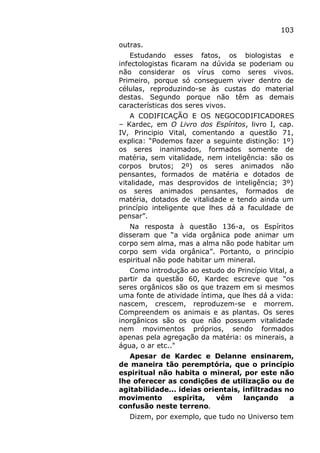 103
outras.
Estudando esses fatos, os biologistas e
infectologistas ficaram na dúvida se poderiam ou
não considerar os vírus como seres vivos.
Primeiro, porque só conseguem viver dentro de
células, reproduzindo-se às custas do material
destas. Segundo porque não têm as demais
características dos seres vivos.
A CODIFICAÇÃO E OS NEGOCODIFICADORES
– Kardec, em O Livro dos Espíritos, livro I, cap.
IV, Principio Vital, comentando a questão 71,
explica: “Podemos fazer a seguinte distinção: 1º)
os seres inanimados, formados somente de
matéria, sem vitalidade, nem inteligência: são os
corpos brutos; 2º) os seres animados não
pensantes, formados de matéria e dotados de
vitalidade, mas desprovidos de inteligência; 3º)
os seres animados pensantes, formados de
matéria, dotados de vitalidade e tendo ainda um
princípio inteligente que lhes dá a faculdade de
pensar”.
Na resposta à questão 136-a, os Espíritos
disseram que “a vida orgânica pode animar um
corpo sem alma, mas a alma não pode habitar um
corpo sem vida orgânica”. Portanto, o princípio
espiritual não pode habitar um mineral.
Como introdução ao estudo do Princípio Vital, a
partir da questão 60, Kardec escreve que "os
seres orgânicos são os que trazem em si mesmos
uma fonte de atividade íntima, que lhes dá a vida:
nascem, crescem, reproduzem-se e morrem.
Compreendem os animais e as plantas. Os seres
inorgânicos são os que não possuem vitalidade
nem movimentos próprios, sendo formados
apenas pela agregação da matéria: os minerais, a
água, o ar etc.."
Apesar de Kardec e Delanne ensinarem,
de maneira tão peremptória, que o princípio
espiritual não habita o mineral, por este não
lhe oferecer as condições de utilização ou de
agitabilidade... ideias orientais, infiltradas no
movimento espírita, vêm lançando a
confusão neste terreno.
Dizem, por exemplo, que tudo no Universo tem
 