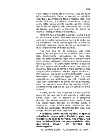 104
vida, desde o átomo até as estrelas; que em tudo
há a manifestação divina, através de um princípio
espiritual, que impregna toda a matéria. Não, não
e não. O átomo, a molécula, os minerais, a água,
o ar, estão simplesmente sujeitos às leis físicas,
não às leis do Espírito. Não queiramos ver nas leis
de tração, que regem o Universo do átomo às
estrelas, qualquer coisa de espiritual.
Também nas afinidades químicas, como a que
faz os átomos de cloro buscarem uma combinação
com os de sódio, formando o cloreto de sódio, ou
sal de cozinha. Nessa combinação não há amor ou
afinidade psíquica, como dizem os sonhadores,
mas simplesmente afinidade química.
Mas não são só os orientais, nas suas
meditações nos píncaros do Himalaia, que dizem
isto. Infelizmente, pensadores do mais alto
gabarito estão querendo fazer uma simbiose entre
ideias desses religiosos místicos em êxtase com a
física quântica. Tais pensadores lembra a atuação
de um “agente estruturador externo ao Universo
material, para que se forme a mais elementar das
subpartículas atômicas”, dando origem ao átomo.
Por exemplo, diz Carlos de Brito Imbassahy, em A
Bioenergia no Campo do Espírito, item 2.1, que
experiências no acelerador do LEP mostravam
“que algo comandava as ações dessas partículas,
como se tivessem uma alma ou espírito próprio,
evidentemente distinto do que se considera alma
animal”.
Haverá, então, dois dirigentes da estruturação
material, um que agiria nos átomos e outro nos
seres vivos? Não, o assunto já é complexo
demais; não vamos complicar mais ainda. Essas
são elucubrações teóricas de mentes cultas e
avançadas, mas inteiramente destoantes dos
ensinos da Codificação. Mineral não tem vida, não
abriga nenhum princípio espiritual.
A matéria, como ensina Kardec, é apenas
substância usada pelos Espíritos para sua
trajetória no mundo terreno. Não evolui, não
tem individualidade ou personalidade. Não
queiramos inovar, em terreno tão
escorregadio."
"7o. JORNAL ESPÍRITA, SETEMBRO DE 1999 –
 