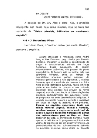 105
EM DEBATE"
(Site O Portal do Espírito, grifo nosso).
A posição do Dr. Ary Alex é clara: não, o princípio
inteligente não passa pelo reino mineral, isso se trata tão
somente de “ideias orientais, infiltradas no movimento
espírita”.
4.4 – J. Herculano Pires
Herculano Pires, o “melhor metro que mediu Kardec”,
pensava o seguinte:
Alguns etnólogos e mitólogos, como André
Lang e Max Freedom Long, citados por Ernesto
Bozzano, chegaram a aceitar a possibilidade de
traços e características animais em raças
humanas. Essas suposições, de origem
evidentemente totêmicas, não passam do plano
especulativo. O homem não se define pela sua
aparência corporal, onde as marcas da
animalidade ancestral podem aparecer de
maneira generalizada e não específica. O espírito
humano, que é a essência do homem e a única
ficha de sua identidade evolutiva, revela em toda
parte e em todos os tempos a sua unidade
espiritual. Essa unidade não provém da forma
corporal, mas da consciência. A diferenciação das
espécies, particularmente das superiores, torna-
se pregnante nas suas características psíquicas. A
unidade do espírito humano é perfeita e invariável
em todas as raças do passado e do presente.
Porque as espécies superiores, tanto nos
reinos mineral, vegetal, animal e humano,
revelam sempre a supremacia espiritual da
espécie, que se despe das heranças da ganga
das metamorfoses para se fixar no plano
superior da vida. A animalidade humana revela
apenas a deficiência do progresso espiritual e da
vitória do espírito no ser em desenvolvimento. As
potencialidades do ser, suficientemente definido
no processo evolutivo como desta ou daquela
 