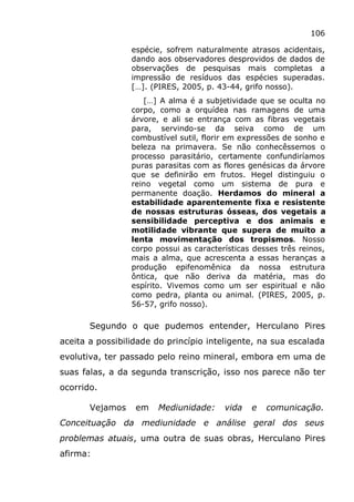 106
espécie, sofrem naturalmente atrasos acidentais,
dando aos observadores desprovidos de dados de
observações de pesquisas mais completas a
impressão de resíduos das espécies superadas.
[…]. (PIRES, 2005, p. 43-44, grifo nosso).
[…] A alma é a subjetividade que se oculta no
corpo, como a orquídea nas ramagens de uma
árvore, e ali se entrança com as fibras vegetais
para, servindo-se da seiva como de um
combustível sutil, florir em expressões de sonho e
beleza na primavera. Se não conhecêssemos o
processo parasitário, certamente confundiríamos
puras parasitas com as flores genésicas da árvore
que se definirão em frutos. Hegel distinguiu o
reino vegetal como um sistema de pura e
permanente doação. Herdamos do mineral a
estabilidade aparentemente fixa e resistente
de nossas estruturas ósseas, dos vegetais a
sensibilidade perceptiva e dos animais e
motilidade vibrante que supera de muito a
lenta movimentação dos tropismos. Nosso
corpo possui as características desses três reinos,
mais a alma, que acrescenta a essas heranças a
produção epifenomênica da nossa estrutura
ôntica, que não deriva da matéria, mas do
espírito. Vivemos como um ser espiritual e não
como pedra, planta ou animal. (PIRES, 2005, p.
56-57, grifo nosso).
Segundo o que pudemos entender, Herculano Pires
aceita a possibilidade do princípio inteligente, na sua escalada
evolutiva, ter passado pelo reino mineral, embora em uma de
suas falas, a da segunda transcrição, isso nos parece não ter
ocorrido.
Vejamos em Mediunidade: vida e comunicação.
Conceituação da mediunidade e análise geral dos seus
problemas atuais, uma outra de suas obras, Herculano Pires
afirma:
 