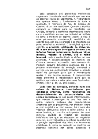 107
Essa colocação dos problemas mediúnicos
sugere um conceito da mediunidade que nos leva
às próprias raízes do Espiritismo. A Mediunidade
nos aparece como o fundamento de toda a
realidade. O momento do fiat, da Criação do
Cosmos, é um ato mediúnico. Quando o espírito
estrutura a matéria para se manifestar na
Criação, constrói o elemento intermediário entre
ele e a realidade sensível ou material. A matéria
se torna o médium do espírito. Assim, a vida é
uma permanente manifestação mediúnica do
espírito que, por ela, se projeta e se manifesta no
plano sensível ou material. O Inteligível, que é o
espírito, o princípio inteligente do Universo,
dá a sua mensagem inteligente através das
infinitas formas da Natureza, desde os reinos
mineral, vegetal e animal, até o reino
hominal, onde a mediunidade se define em sua
plenitude. A responsabilidade do Homem, da
Criatura Humana, expressão mais elevada do
Médium, adquire dimensões cósmicas. Ele é o
produto multimilenar da evolução universal e
carrega em sua mediunidade individual o pesado
dever de contribuir para que a Humanidade
realize o seu destino cósmico. A compreensão
deste problema é indispensável para que os
médiuns aprendam a zelar pelas suas faculdades.
(PIRES, 1987, p. 15-16, grifo nosso).
Cada fase da evolução, definida num dos
reinos da Natureza, caracteriza-se por
condições próprias, como resultantes do
desenvolvimento de potencialidades dos
reinos anteriores. Só nas zonas intermediárias,
que marcam a passagem de uma fase para a
outra, existem misturas das características
anteriores com as posteriores. Por exemplo: entre
o reino vegetal e o reino animal, há a zona dos
vegetais carnívoros; entre o reino animal e o
reino hominal, a zona dos antropoides. No reino
mineral, dividido do vegetal por espécies
indefinidas em que se destacam os vegetais-
minerais, as investigações científicas descobriram
a geração espontânea dos vírus nas estruturas
cristalinas. A teoria da evolução se confirma na
pesquisa científica por dados evidentes e
 