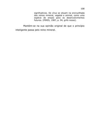 108
significativos. Os vírus se situam na encruzilhada
dos reinos mineral, vegetal e animal, como uma
espécie de ensaio para os desenvolvimentos
futuros. (PIRES, 1987, p. 94, grifo nosso).
Mantém-se na sua opinião original de que o princípio
inteligente passa pelo reino mineral.
 