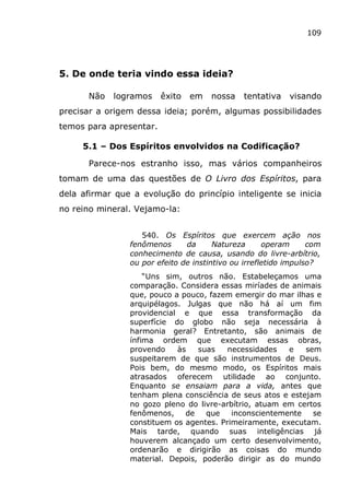109
5. De onde teria vindo essa ideia?
Não logramos êxito em nossa tentativa visando
precisar a origem dessa ideia; porém, algumas possibilidades
temos para apresentar.
5.1 – Dos Espíritos envolvidos na Codificação?
Parece-nos estranho isso, mas vários companheiros
tomam de uma das questões de O Livro dos Espíritos, para
dela afirmar que a evolução do princípio inteligente se inicia
no reino mineral. Vejamo-la:
540. Os Espíritos que exercem ação nos
fenômenos da Natureza operam com
conhecimento de causa, usando do livre-arbítrio,
ou por efeito de instintivo ou irrefletido impulso?
“Uns sim, outros não. Estabeleçamos uma
comparação. Considera essas miríades de animais
que, pouco a pouco, fazem emergir do mar ilhas e
arquipélagos. Julgas que não há aí um fim
providencial e que essa transformação da
superfície do globo não seja necessária à
harmonia geral? Entretanto, são animais de
ínfima ordem que executam essas obras,
provendo às suas necessidades e sem
suspeitarem de que são instrumentos de Deus.
Pois bem, do mesmo modo, os Espíritos mais
atrasados oferecem utilidade ao conjunto.
Enquanto se ensaiam para a vida, antes que
tenham plena consciência de seus atos e estejam
no gozo pleno do livre-arbítrio, atuam em certos
fenômenos, de que inconscientemente se
constituem os agentes. Primeiramente, executam.
Mais tarde, quando suas inteligências já
houverem alcançado um certo desenvolvimento,
ordenarão e dirigirão as coisas do mundo
material. Depois, poderão dirigir as do mundo
 