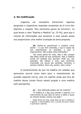 11
2. Na Codificação
Julgamos ser necessário transcrever algumas
perguntas e respectivas respostas constantes de O Livro dos
Espíritos a respeito “Dos elementos gerais do Universo”, no
qual temos o item “Espírito e Matéria” (p. 73-76), para que o
volume de informações que juntamos a esse estudo possa
nos proporcionar uma melhor avaliação do tema proposto.
22. Define-se geralmente a matéria como
sendo — o que tem extensão, o que é capaz de
nos impressionar os sentidos, o que é
impenetrável. São exatas estas definições?
“Do vosso ponto de vista, elas o são, porque
não falais senão do que conheceis. Mas a matéria
existe em estados que ignorais. Pode ser, por
exemplo, tão etérea e sutil, que nenhuma
impressão vos cause aos sentidos. Contudo, é
sempre matéria. Para vós, porém, não o seria.”
O esclarecimento de que há matéria em estados que
ignoramos servirá como base para o entendimento da
questão seguinte (22-a), pois um espírito ainda que fora da
matéria densa (corpo físico) estará jungido a uma matéria
sutil (perispírito).
a) — Que definição podeis dar da matéria?
“A matéria é o laço que prende o espírito; é o
instrumento de que este se serve e sobre o qual,
ao mesmo tempo, exerce sua ação.”
Deste ponto de vista, pode dizer-se que a matéria é
o agente, o intermediário com o auxílio do qual e sobre
o qual atua o espírito.
 