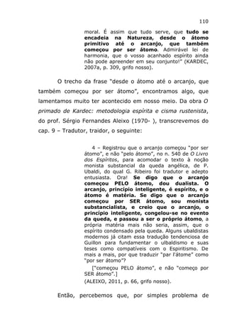 110
moral. É assim que tudo serve, que tudo se
encadeia na Natureza, desde o átomo
primitivo até o arcanjo, que também
começou por ser átomo. Admirável lei de
harmonia, que o vosso acanhado espírito ainda
não pode apreender em seu conjunto!” (KARDEC,
2007a, p. 309, grifo nosso).
O trecho da frase “desde o átomo até o arcanjo, que
também começou por ser átomo”, encontramos algo, que
lamentamos muito ter acontecido em nosso meio. Da obra O
primado de Kardec: metodologia espírita e cisma rustenista,
do prof. Sérgio Fernandes Aleixo (1970- ), transcrevemos do
cap. 9 – Tradutor, traidor, o seguinte:
4 – Registrou que o arcanjo começou “por ser
átomo”, e não “pelo átomo”, no n. 540 de O Livro
dos Espíritos, para acomodar o texto à noção
monista substancial da queda angélica, de P.
Ubaldi, do qual G. Ribeiro foi tradutor e adepto
entusiasta. Ora! Se digo que o arcanjo
começou PELO átomo, dou dualista. O
arcanjo, princípio inteligente, é espírito, e o
átomo é matéria. Se digo que o arcanjo
começou por SER átomo, sou monista
substancialista, e creio que o arcanjo, o
princípio inteligente, congelou-se no evento
da queda, e passou a ser o próprio átomo, a
própria matéria mais não seria, assim, que o
espírito condensado pela queda. Alguns ubaldistas
modernos já citam essa tradução tendenciosa de
Guillon para fundamentar o ulbaldismo e suas
teses como compatíveis com o Espiritismo. De
mais a mais, por que traduzir “par l'átome” como
“por ser átomo”?
[“começou PELO átomo”, e não “começo por
SER átomo”.]
(ALEIXO, 2011, p. 66, grifo nosso).
Então, percebemos que, por simples problema de
 