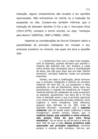 111
tradução, alguns companheiros são levados a ter opiniões
equivocadas. Não entraremos no mérito se a tradução foi
proposital ou não. Cumpre-nos também informar que a
tradução de Salvador Gentille (?-?)e a de J. Herculano Pires
(1914-1979), constam o termo correto, ou seja, “começou
pelo átomo” (GENTILE, 1987 e PIRES, 1995).
Vejamos as considerações de Durval Ciamponi sobre a
possibilidade do princípio inteligente ter iniciado o seu
processo evolutivo no mineral, nas quais ele toca a questão
540:
[…] preferimos ficar com a ideia mais simples,
com os Espíritos, quando afirmam que espírito e
matéria são distintos (LE, 25). Embora a união
entre ambos seja necessária para a manifestação
da alma, isto não quer dizer que em todo “átomo
primitivo”, princípio material, exista um princípio
espiritual.
Kardec, em toda a Codificação, deixa entrever
que o princípio inteligente é distinto do princípio
material. No item 83, LE, ao questionar a ideia
panteísta ou não do Espiritismo, deixa claro seu
pensamento a respeito da existência de “massa”
material distinta da inteligente de onde provieram
os espíritos. Igualmente, nos itens 60 a 70 fica
clara a distinção entre o que é princípio espiritual
e os reinos formados pelo princípio material: reino
orgânico e reino inorgânico. Esta diferença
aparece bem definida no LE, 585, onde os
Espíritos afirmam: “encarados sob o aspecto
material, não há senão seres orgânicos e seres
inorgânicos”, Kardec conclui, depois, que “a
matéria inerte, que constitui o reino mineral,
não possui mais do que uma força
mecânica”. Ao se tomar ao pé da letra a ideia do
item 540 de que a todo átomo primitivo está
associado um princípio espiritual, somente
porque o arcanjo dele começou, tem-se, por
 